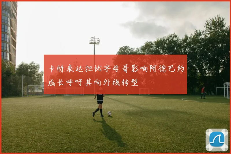 卡特表达担忧字母哥影响阿德巴约成长呼吁其向外线转型