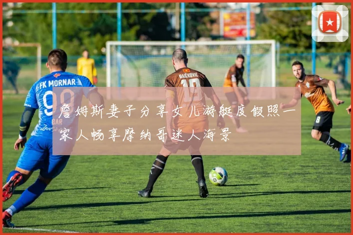 詹姆斯妻子分享女儿游艇度假照一家人畅享摩纳哥迷人海景
