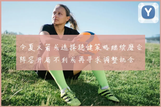 今夏火箭或选择稳健策略继续磨合阵容开局不利或再寻求调整机会