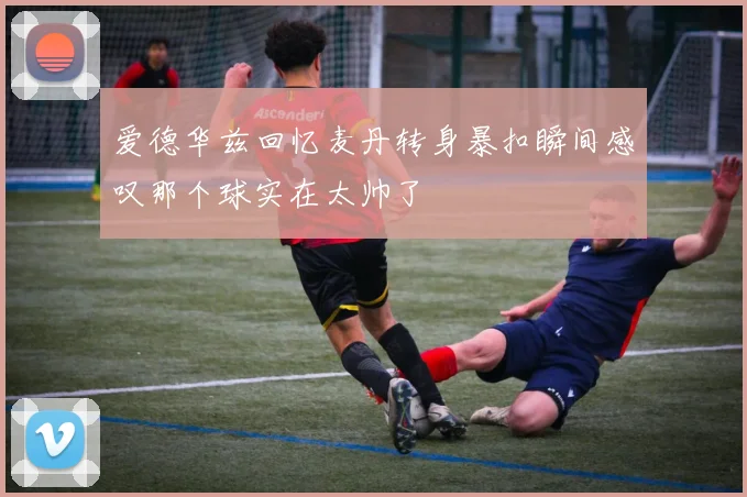爱德华兹回忆麦丹转身暴扣瞬间感叹那个球实在太帅了