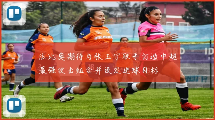 法比奥期待与张玉宁联手打造中超最强攻击组合并设定进球目标