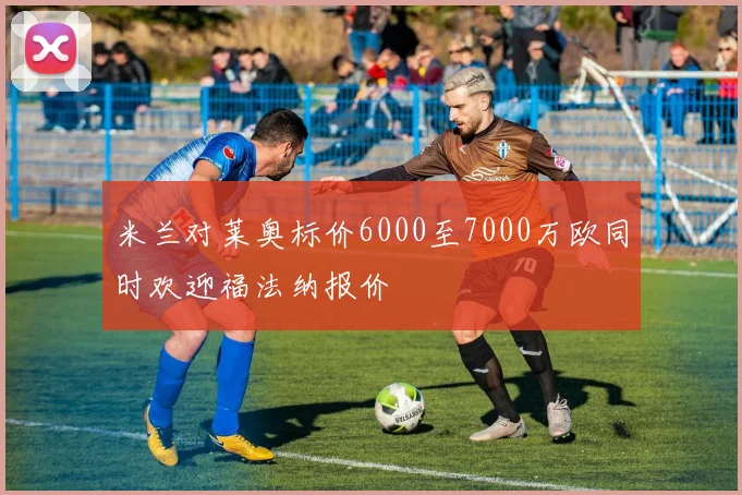 米兰对莱奥标价6000至7000万欧同时欢迎福法纳报价