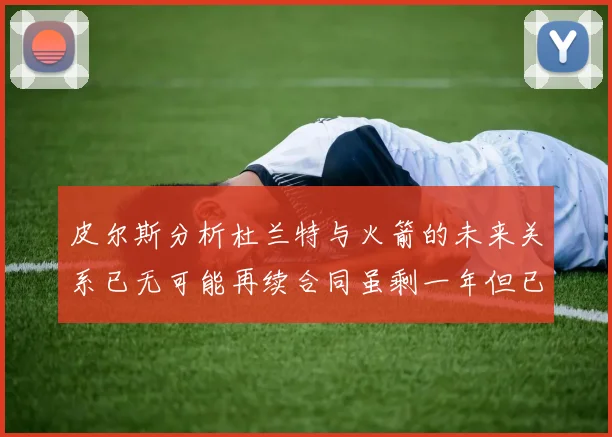 皮尔斯分析杜兰特与火箭的未来关系已无可能再续合同虽剩一年但已破裂