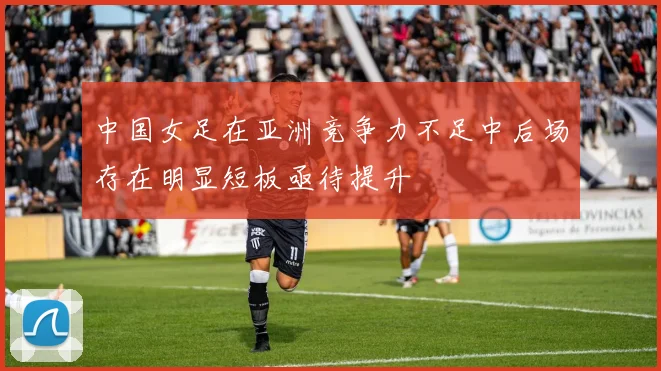 中国女足在亚洲竞争力不足中后场存在明显短板亟待提升