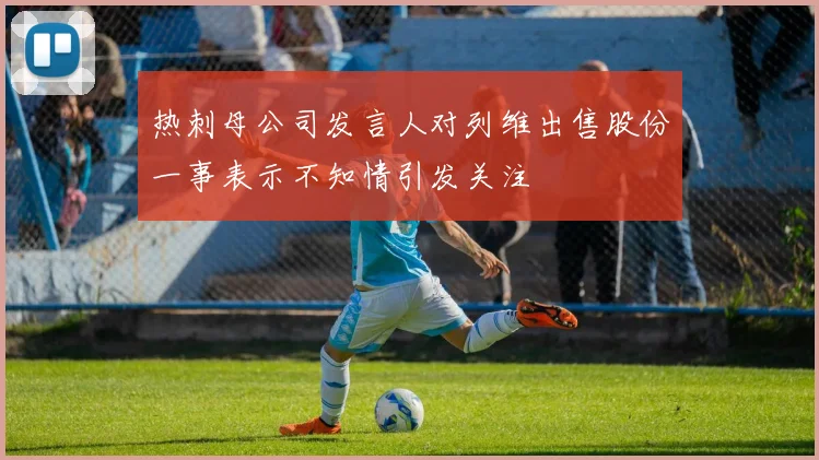 热刺母公司发言人对列维出售股份一事表示不知情引发关注