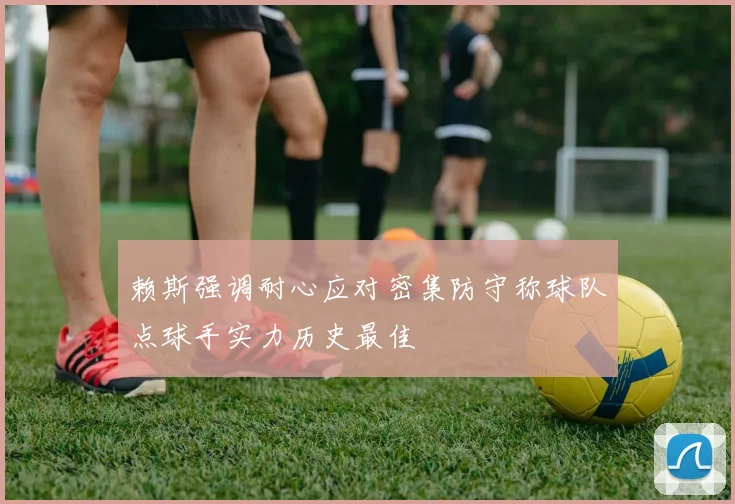 赖斯强调耐心应对密集防守称球队点球手实力历史最佳