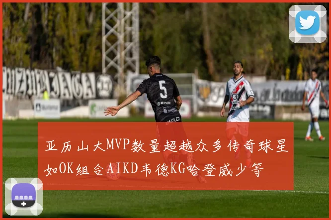 亚历山大MVP数量超越众多传奇球星如OK组合AIKD韦德KG哈登威少等