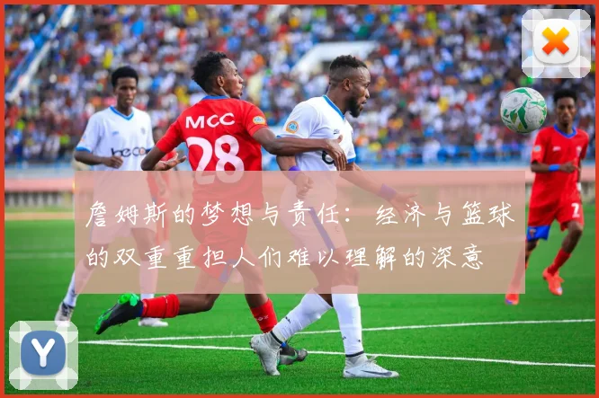 詹姆斯的梦想与责任：经济与篮球的双重重担人们难以理解的深意