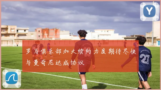 罗马俱乐部加大续约力度期待尽快与曼奇尼达成协议