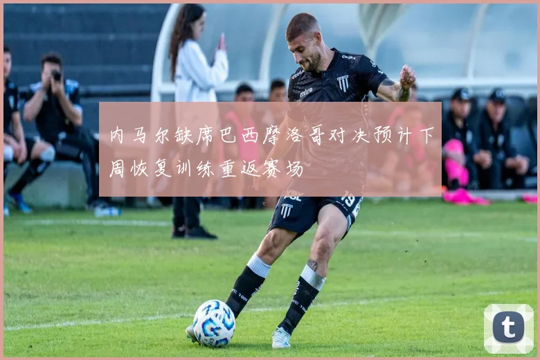 内马尔缺席巴西摩洛哥对决预计下周恢复训练重返赛场