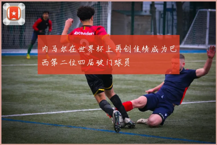 内马尔在世界杯上再创佳绩成为巴西第二位四届破门球员