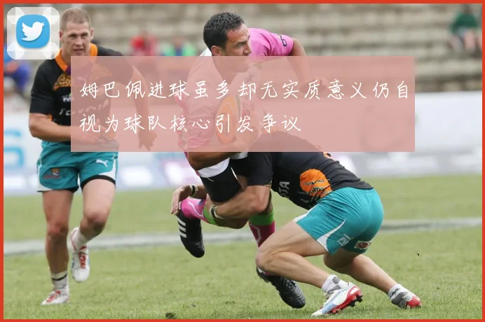 姆巴佩进球虽多却无实质意义仍自视为球队核心引发争议