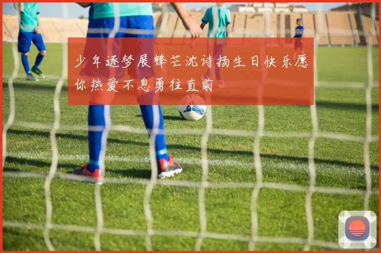 少年逐梦展锋芒沈诗扬生日快乐愿你热爱不息勇往直前