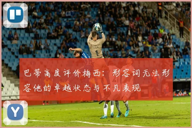 巴蒂高度评价梅西：形容词无法形容他的卓越状态与不凡表现