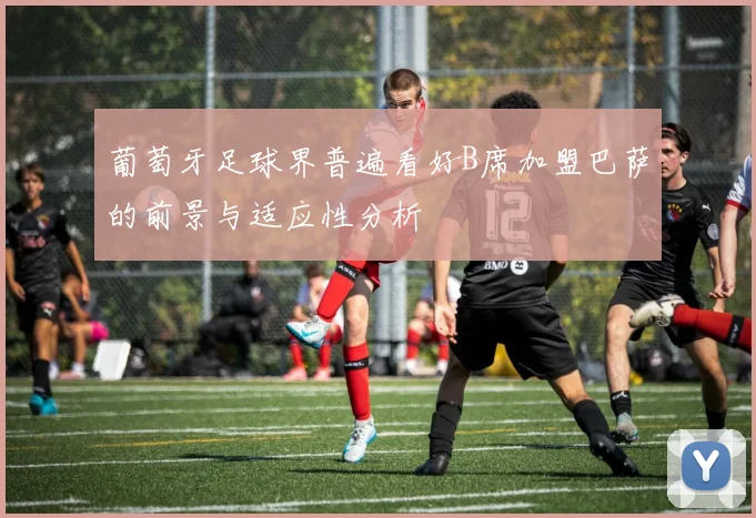 葡萄牙足球界普遍看好B席加盟巴萨的前景与适应性分析
