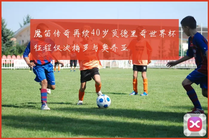 魔笛传奇再续40岁莫德里奇世界杯征程仅次梅罗与奥乔亚