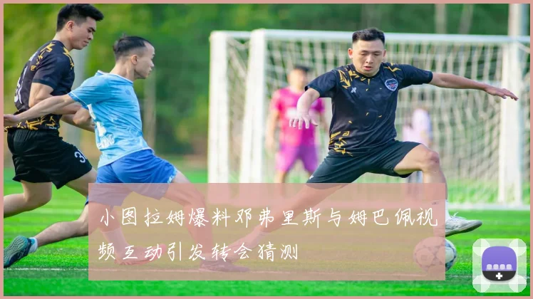 小图拉姆爆料邓弗里斯与姆巴佩视频互动引发转会猜测